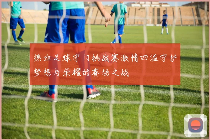 热血足球守门挑战赛激情四溢守护梦想与荣耀的赛场之战