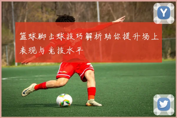 篮球脚击球技巧解析助你提升场上表现与竞技水平