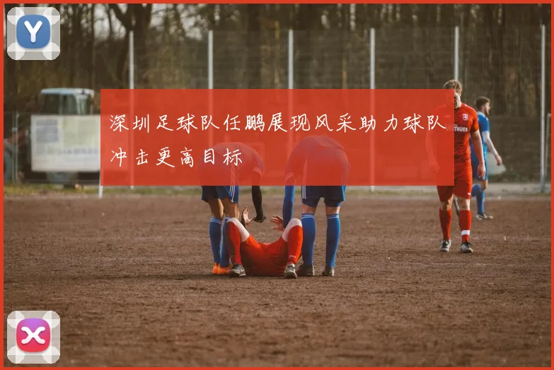 深圳足球队任鹏展现风采助力球队冲击更高目标